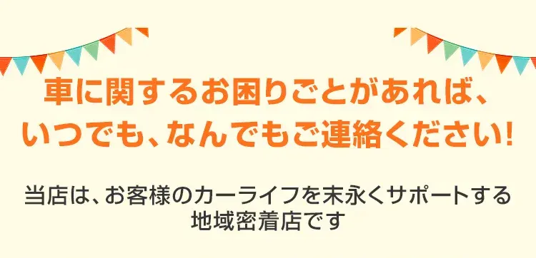 車に関するお困りごとがあれば、いつでも、なんでもご連絡ください！当店は、お客様のカーライフを末永くサポートする地域密着店です