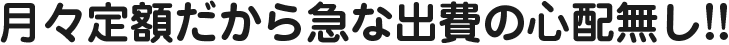 月々定額だから急な出費の心配無し!!