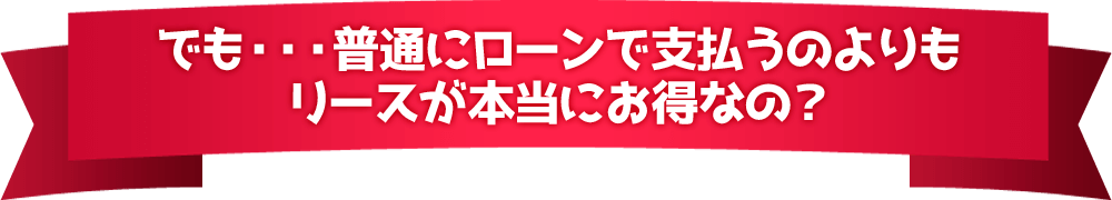 でも・・・普通にローンで支払うのよりもリースが本当にお得なの？